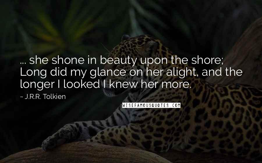 J.R.R. Tolkien Quotes: ... she shone in beauty upon the shore; Long did my glance on her alight, and the longer I looked I knew her more.