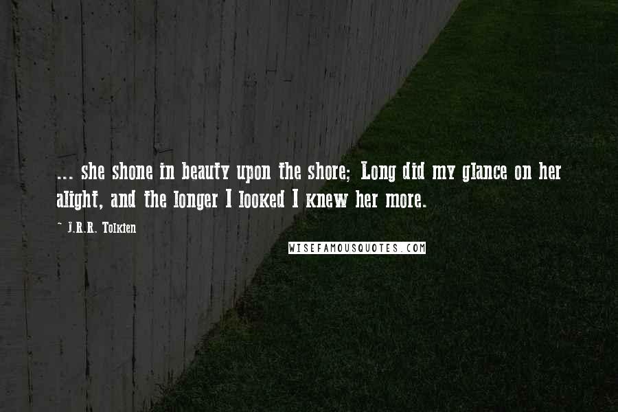 J.R.R. Tolkien Quotes: ... she shone in beauty upon the shore; Long did my glance on her alight, and the longer I looked I knew her more.