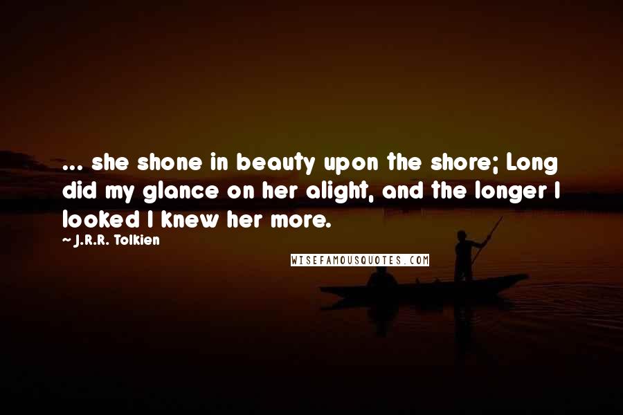 J.R.R. Tolkien Quotes: ... she shone in beauty upon the shore; Long did my glance on her alight, and the longer I looked I knew her more.