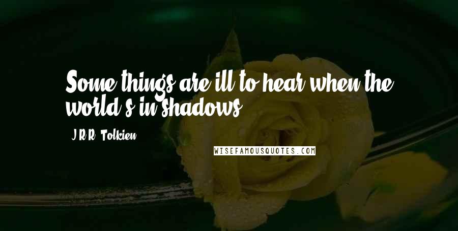 J.R.R. Tolkien Quotes: Some things are ill to hear when the world's in shadows.