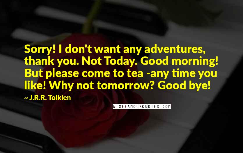 J.R.R. Tolkien Quotes: Sorry! I don't want any adventures, thank you. Not Today. Good morning! But please come to tea -any time you like! Why not tomorrow? Good bye!