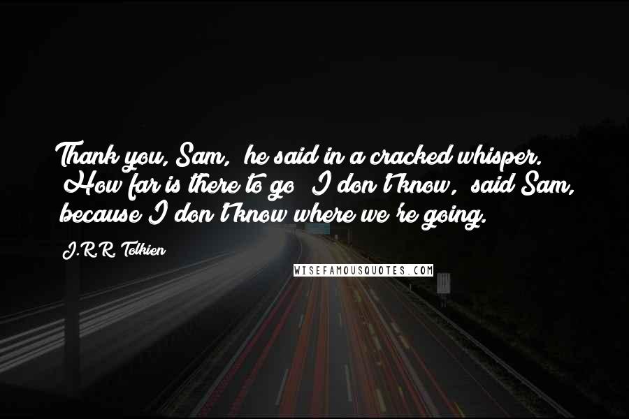 J.R.R. Tolkien Quotes: Thank you, Sam," he said in a cracked whisper. "How far is there to go?"I don't know," said Sam, "because I don't know where we're going.