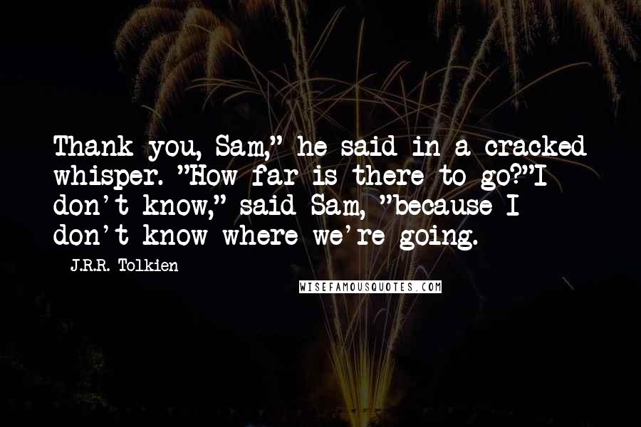 J.R.R. Tolkien Quotes: Thank you, Sam," he said in a cracked whisper. "How far is there to go?"I don't know," said Sam, "because I don't know where we're going.