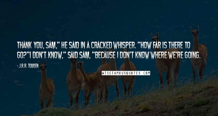 J.R.R. Tolkien Quotes: Thank you, Sam," he said in a cracked whisper. "How far is there to go?"I don't know," said Sam, "because I don't know where we're going.