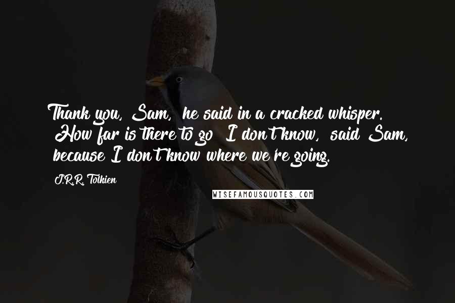 J.R.R. Tolkien Quotes: Thank you, Sam," he said in a cracked whisper. "How far is there to go?"I don't know," said Sam, "because I don't know where we're going.