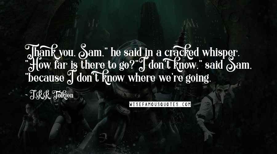 J.R.R. Tolkien Quotes: Thank you, Sam," he said in a cracked whisper. "How far is there to go?"I don't know," said Sam, "because I don't know where we're going.