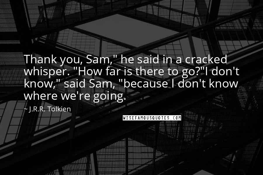 J.R.R. Tolkien Quotes: Thank you, Sam," he said in a cracked whisper. "How far is there to go?"I don't know," said Sam, "because I don't know where we're going.