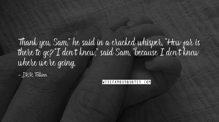 J.R.R. Tolkien Quotes: Thank you, Sam," he said in a cracked whisper. "How far is there to go?"I don't know," said Sam, "because I don't know where we're going.