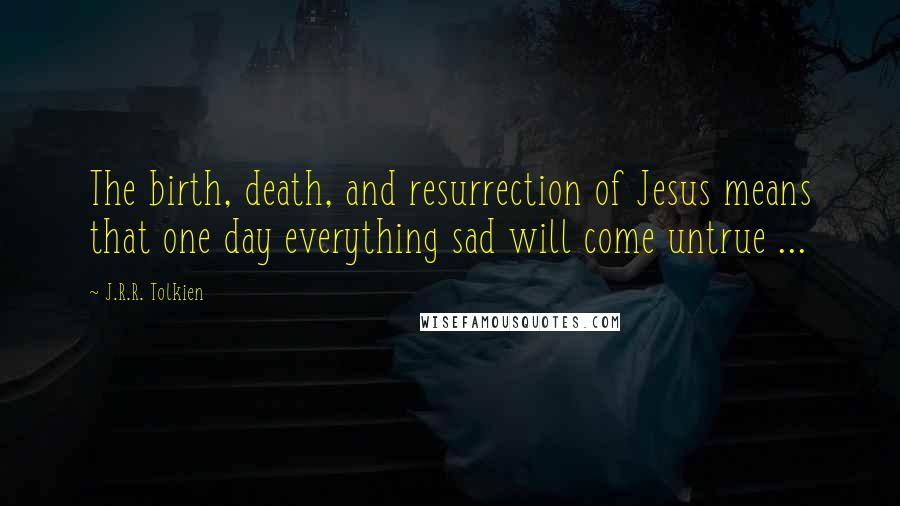 J.R.R. Tolkien Quotes: The birth, death, and resurrection of Jesus means that one day everything sad will come untrue ...