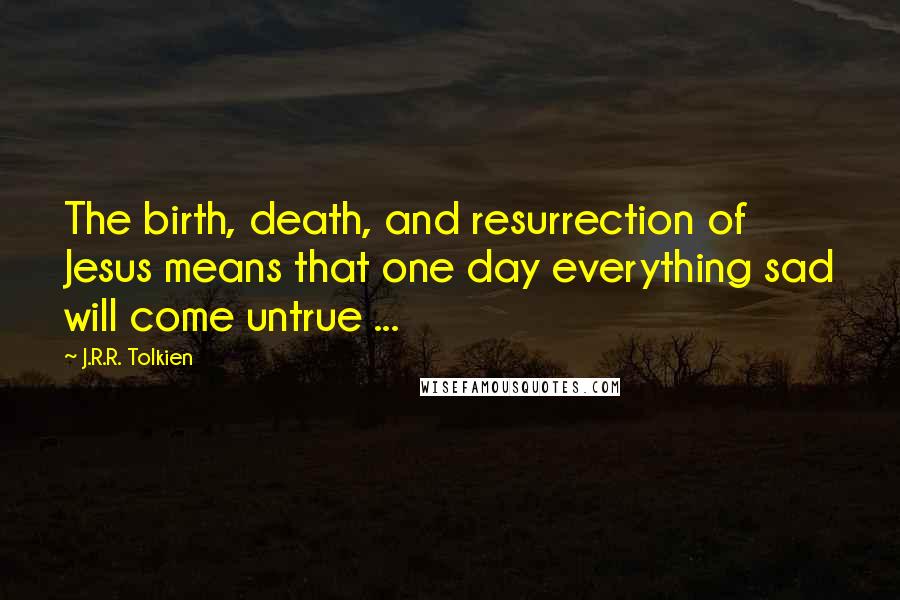 J.R.R. Tolkien Quotes: The birth, death, and resurrection of Jesus means that one day everything sad will come untrue ...