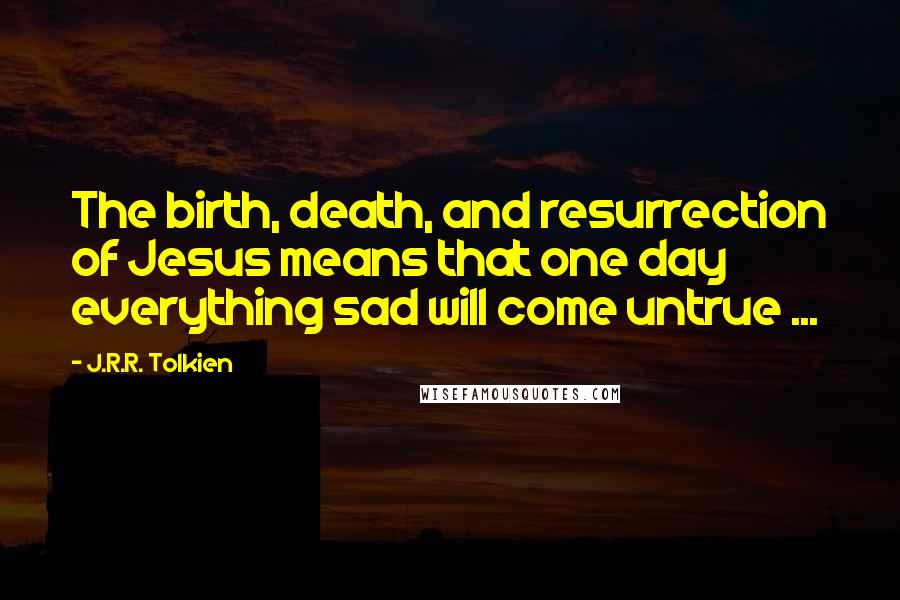 J.R.R. Tolkien Quotes: The birth, death, and resurrection of Jesus means that one day everything sad will come untrue ...