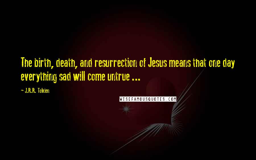 J.R.R. Tolkien Quotes: The birth, death, and resurrection of Jesus means that one day everything sad will come untrue ...