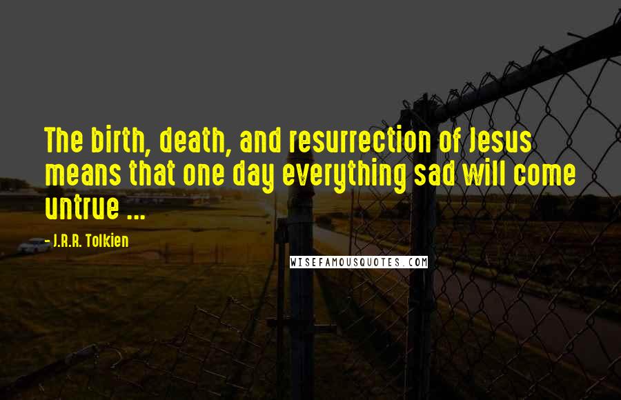 J.R.R. Tolkien Quotes: The birth, death, and resurrection of Jesus means that one day everything sad will come untrue ...