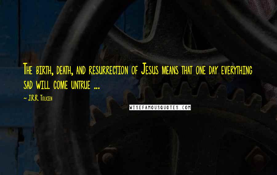 J.R.R. Tolkien Quotes: The birth, death, and resurrection of Jesus means that one day everything sad will come untrue ...