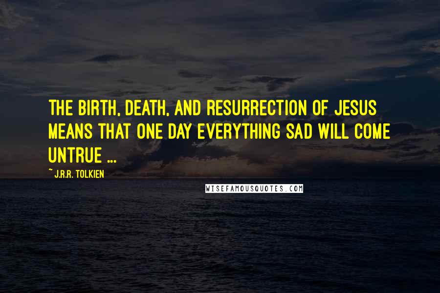 J.R.R. Tolkien Quotes: The birth, death, and resurrection of Jesus means that one day everything sad will come untrue ...