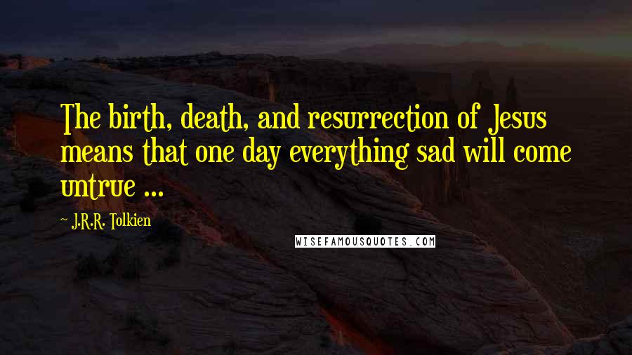 J.R.R. Tolkien Quotes: The birth, death, and resurrection of Jesus means that one day everything sad will come untrue ...