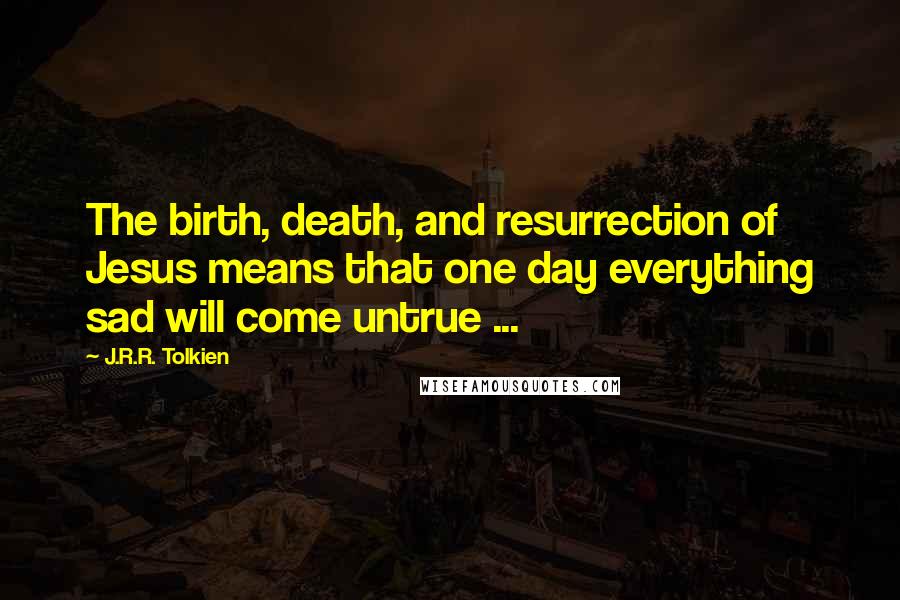 J.R.R. Tolkien Quotes: The birth, death, and resurrection of Jesus means that one day everything sad will come untrue ...