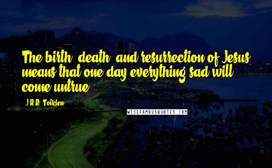 J.R.R. Tolkien Quotes: The birth, death, and resurrection of Jesus means that one day everything sad will come untrue ...