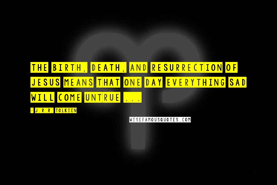 J.R.R. Tolkien Quotes: The birth, death, and resurrection of Jesus means that one day everything sad will come untrue ...