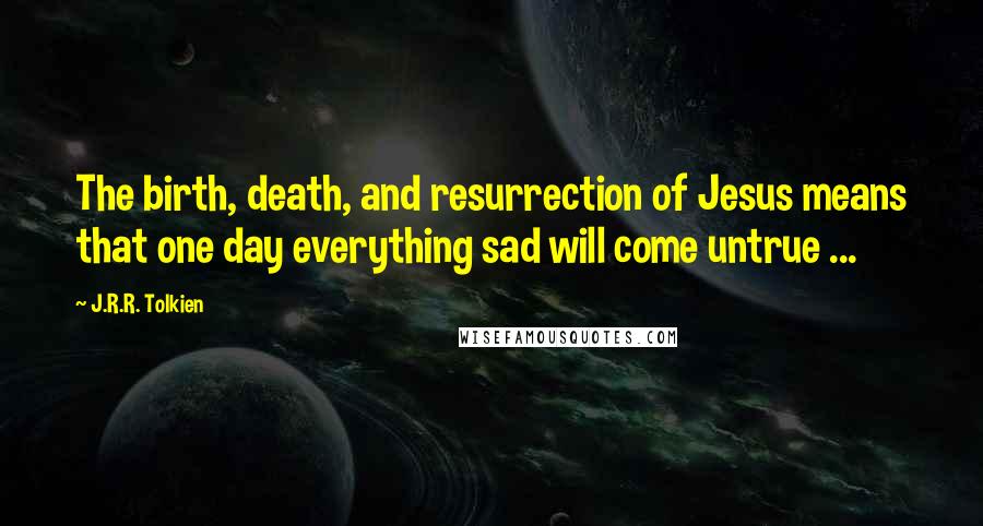 J.R.R. Tolkien Quotes: The birth, death, and resurrection of Jesus means that one day everything sad will come untrue ...