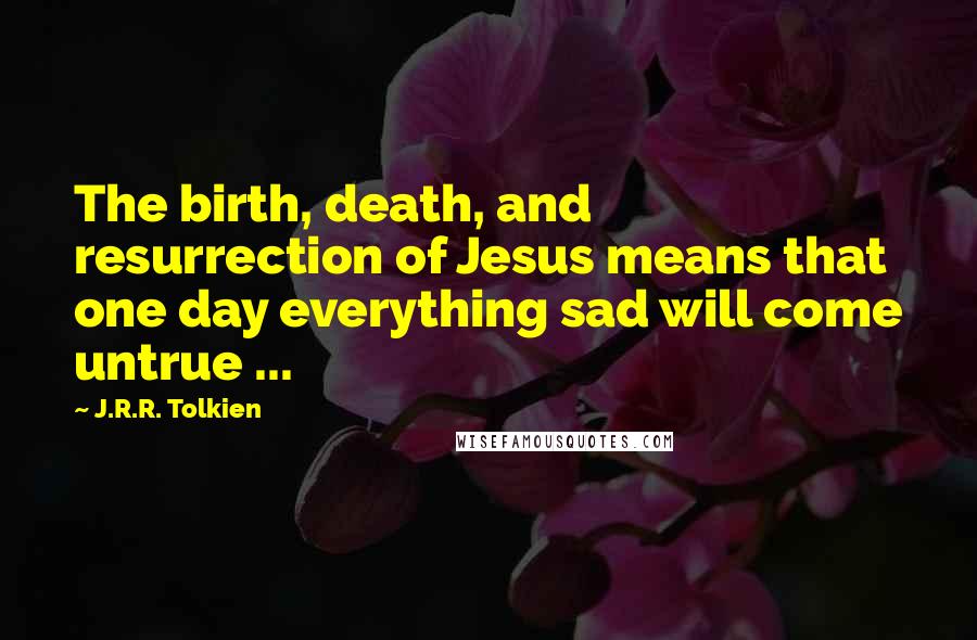 J.R.R. Tolkien Quotes: The birth, death, and resurrection of Jesus means that one day everything sad will come untrue ...