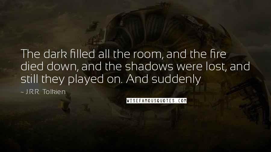 J.R.R. Tolkien Quotes: The dark filled all the room, and the fire died down, and the shadows were lost, and still they played on. And suddenly