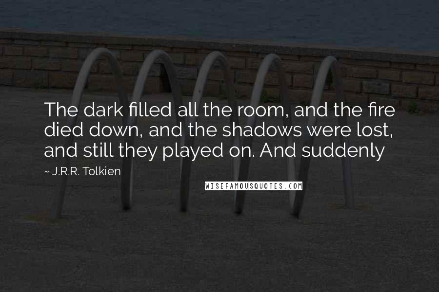 J.R.R. Tolkien Quotes: The dark filled all the room, and the fire died down, and the shadows were lost, and still they played on. And suddenly