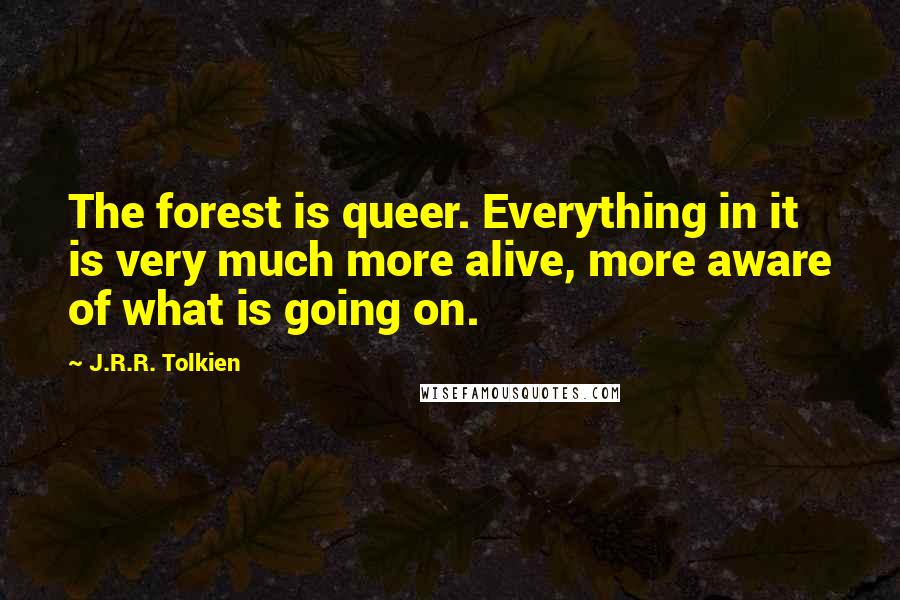 J.R.R. Tolkien Quotes: The forest is queer. Everything in it is very much more alive, more aware of what is going on.