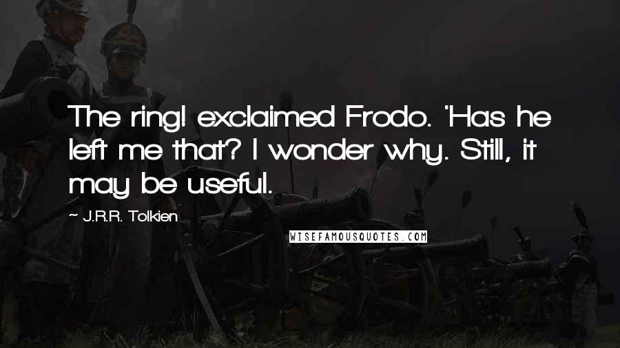 J.R.R. Tolkien Quotes: The ring! exclaimed Frodo. 'Has he left me that? I wonder why. Still, it may be useful.