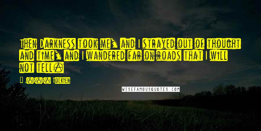 J.R.R. Tolkien Quotes: Then Darkness took me, and I strayed out of thought and time, and I wandered far on roads that I will not tell.