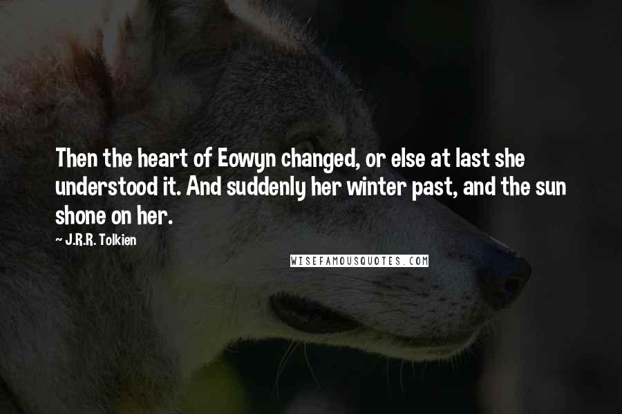 J.R.R. Tolkien Quotes: Then the heart of Eowyn changed, or else at last she understood it. And suddenly her winter past, and the sun shone on her.