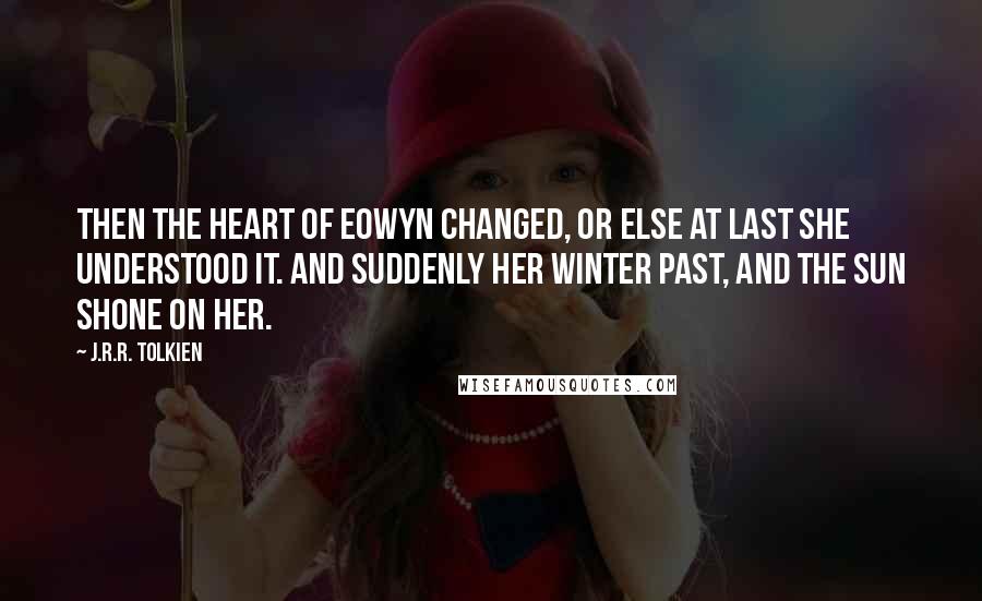 J.R.R. Tolkien Quotes: Then the heart of Eowyn changed, or else at last she understood it. And suddenly her winter past, and the sun shone on her.