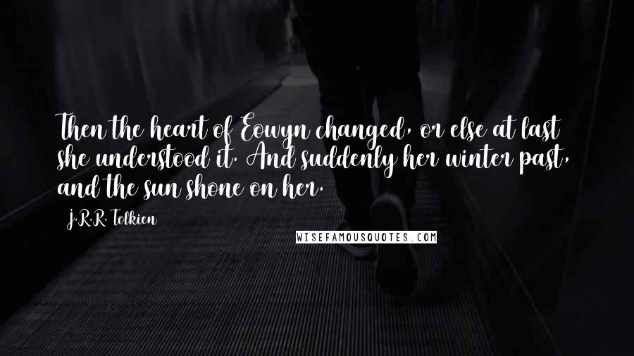 J.R.R. Tolkien Quotes: Then the heart of Eowyn changed, or else at last she understood it. And suddenly her winter past, and the sun shone on her.