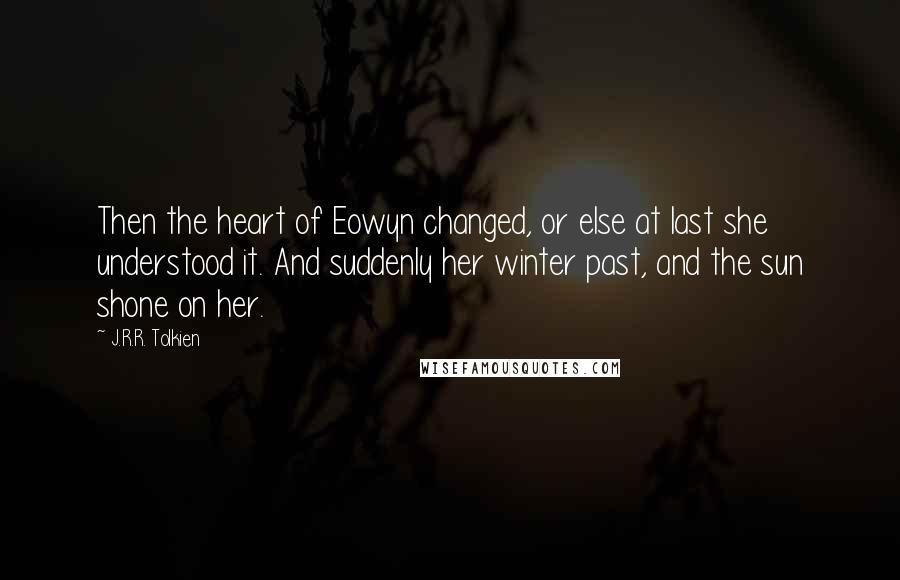 J.R.R. Tolkien Quotes: Then the heart of Eowyn changed, or else at last she understood it. And suddenly her winter past, and the sun shone on her.