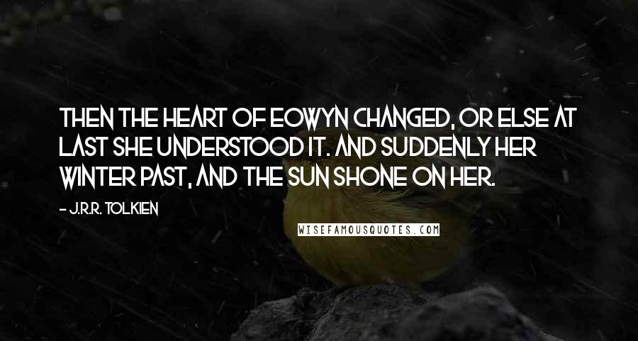J.R.R. Tolkien Quotes: Then the heart of Eowyn changed, or else at last she understood it. And suddenly her winter past, and the sun shone on her.