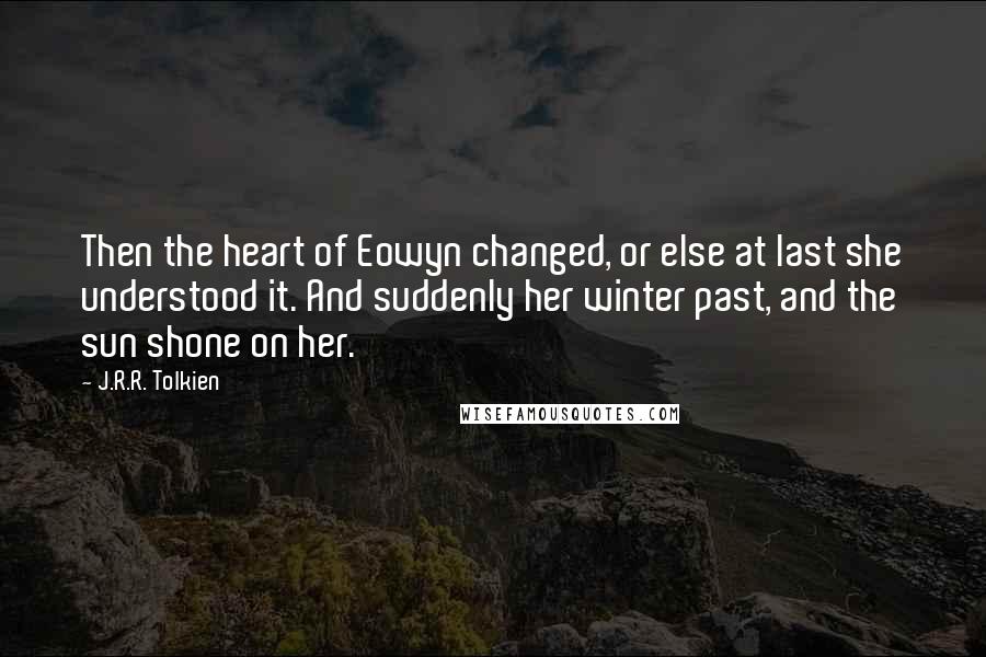 J.R.R. Tolkien Quotes: Then the heart of Eowyn changed, or else at last she understood it. And suddenly her winter past, and the sun shone on her.