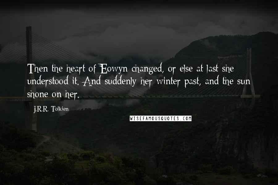 J.R.R. Tolkien Quotes: Then the heart of Eowyn changed, or else at last she understood it. And suddenly her winter past, and the sun shone on her.