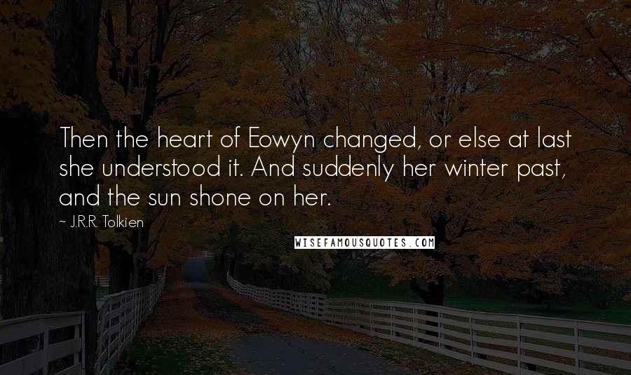 J.R.R. Tolkien Quotes: Then the heart of Eowyn changed, or else at last she understood it. And suddenly her winter past, and the sun shone on her.