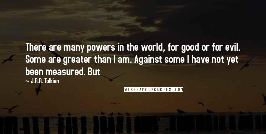 J.R.R. Tolkien Quotes: There are many powers in the world, for good or for evil. Some are greater than I am. Against some I have not yet been measured. But