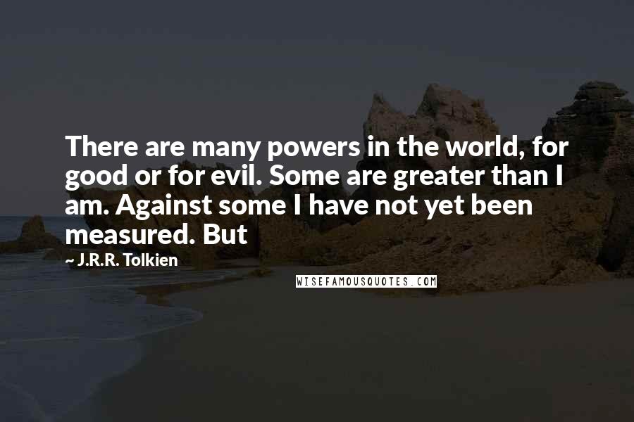 J.R.R. Tolkien Quotes: There are many powers in the world, for good or for evil. Some are greater than I am. Against some I have not yet been measured. But