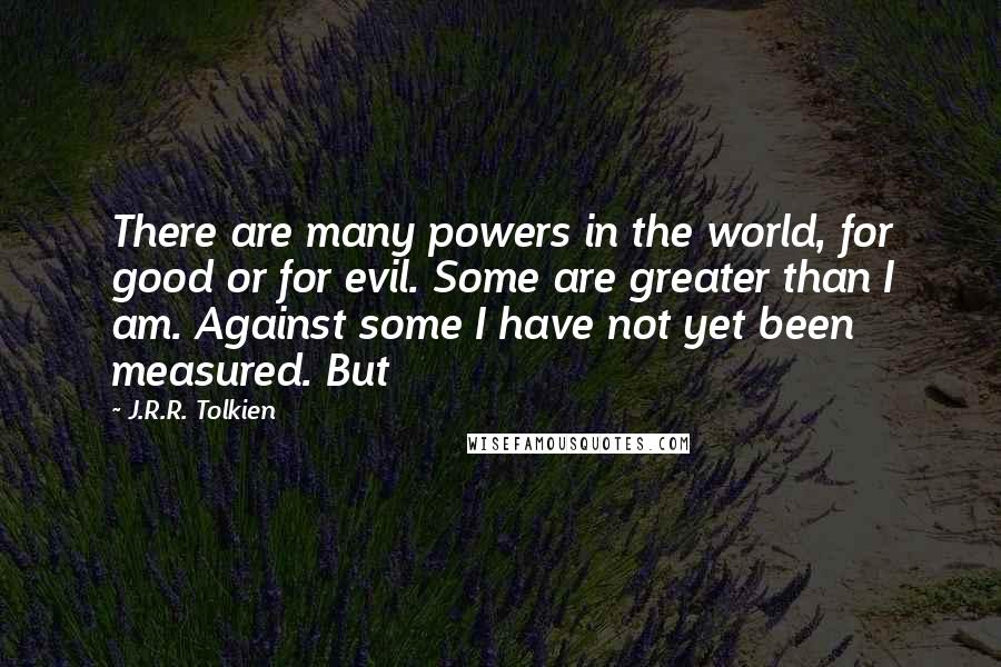 J.R.R. Tolkien Quotes: There are many powers in the world, for good or for evil. Some are greater than I am. Against some I have not yet been measured. But