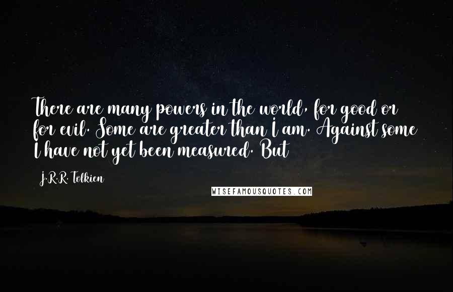 J.R.R. Tolkien Quotes: There are many powers in the world, for good or for evil. Some are greater than I am. Against some I have not yet been measured. But