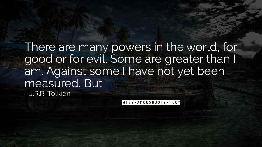 J.R.R. Tolkien Quotes: There are many powers in the world, for good or for evil. Some are greater than I am. Against some I have not yet been measured. But