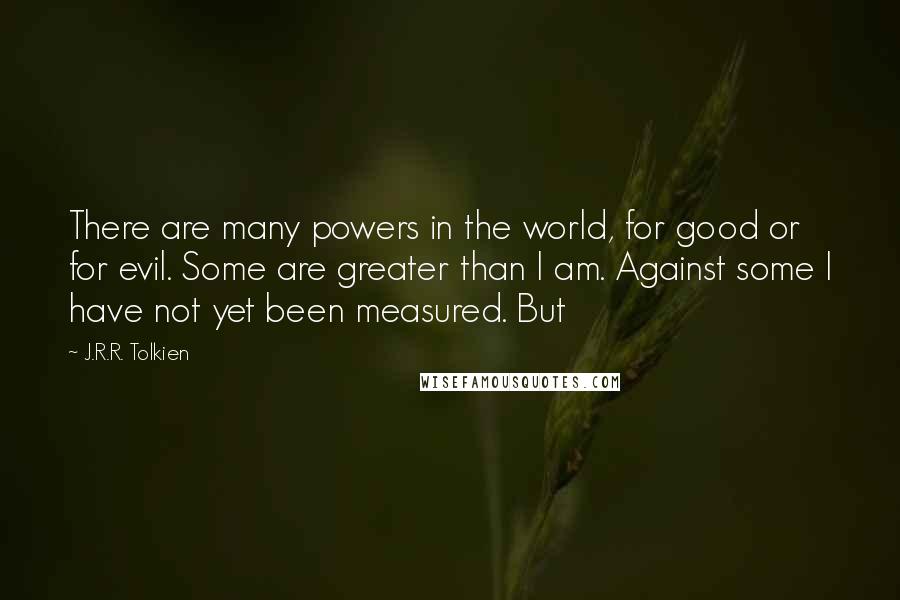 J.R.R. Tolkien Quotes: There are many powers in the world, for good or for evil. Some are greater than I am. Against some I have not yet been measured. But