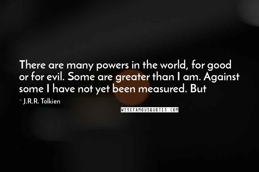 J.R.R. Tolkien Quotes: There are many powers in the world, for good or for evil. Some are greater than I am. Against some I have not yet been measured. But