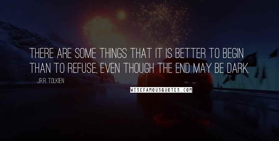 J.R.R. Tolkien Quotes: There are some things that it is better to begin than to refuse, even though the end may be dark.