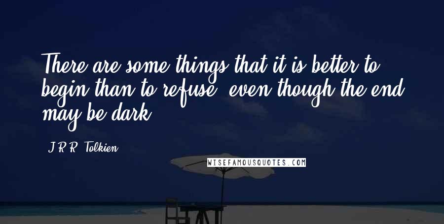 J.R.R. Tolkien Quotes: There are some things that it is better to begin than to refuse, even though the end may be dark.