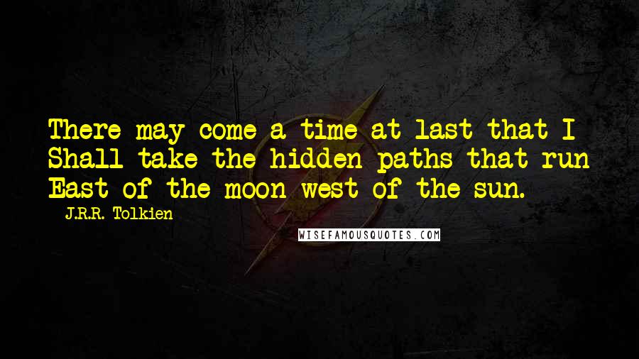 J.R.R. Tolkien Quotes: There may come a time at last that I Shall take the hidden paths that run East of the moon west of the sun.