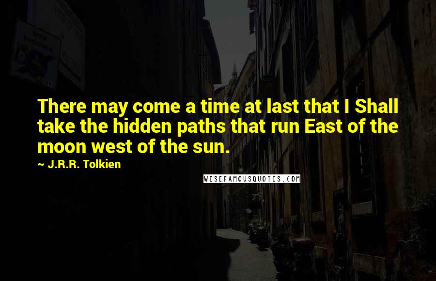 J.R.R. Tolkien Quotes: There may come a time at last that I Shall take the hidden paths that run East of the moon west of the sun.
