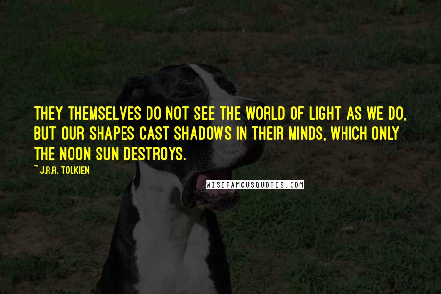 J.R.R. Tolkien Quotes: They themselves do not see the world of light as we do, but our shapes cast shadows in their minds, which only the noon sun destroys.